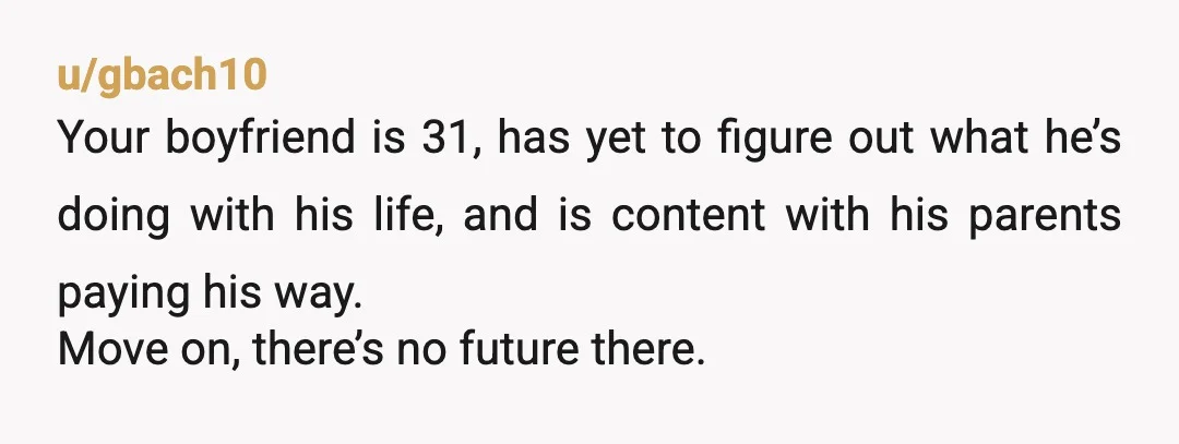 u/gbach10 Your boyfriend is 31, has yet to figure out what he’s doing with his life, and is content with his parents paying his way. Move on, there’s no future...