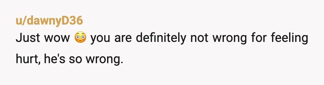 u/dawnyD36
Just wow 😳 you are definitely not wrong for feeling hurt,  he's so wrong.