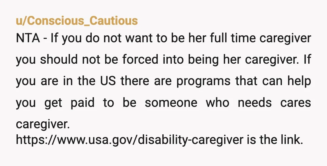 u/Conscious_Cautious NTA - If you do not want to be her full time caregiver you should not be forced into being her caregiver. If you are in the US there...