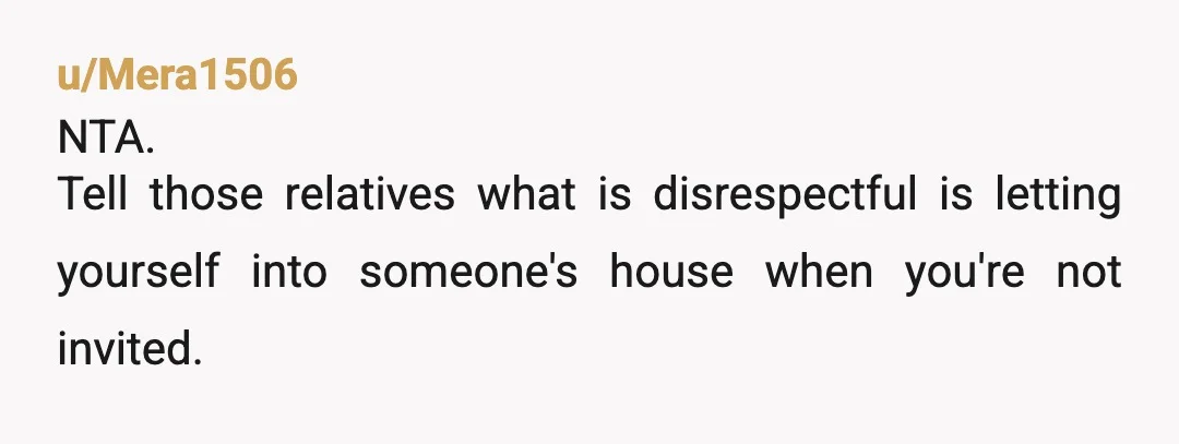 u/Mera1506
NTA.
Tell those relatives what is disrespectful is letting yourself into someone's house when you're not invited.