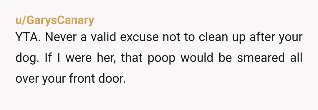 u/GarysCanary
YTA. Never a valid excuse not to clean up after your dog. If I were her, that poop would be smeared all over your front door.
