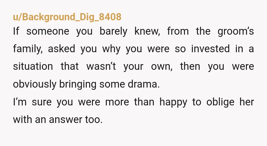 u/Background_Dig_8408 If someone you barely knew, from the groom’s family, asked you why you were so invested in a situation that wasn’t your own, then you were obviously bringing some...