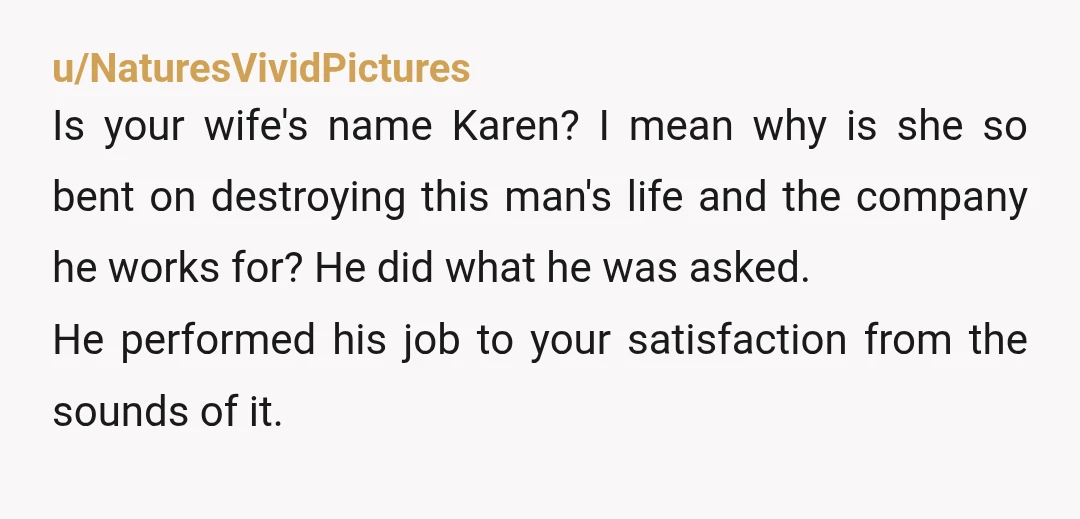 u/NaturesVividPictures Is your wife's name Karen? I mean why is she so bent on destroying this man's life and the company he works for? He did what he was asked....