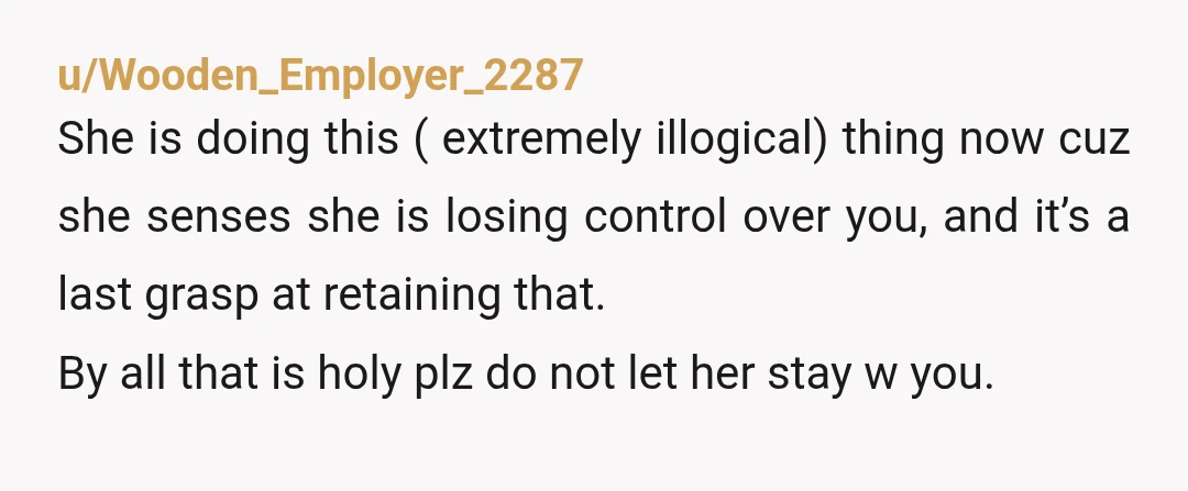 u/PurpleStar1965
NTA
She will never leave.
Never pay rent.
And become a leech.
You are just starting your true adult life.
Don’t let her stay.