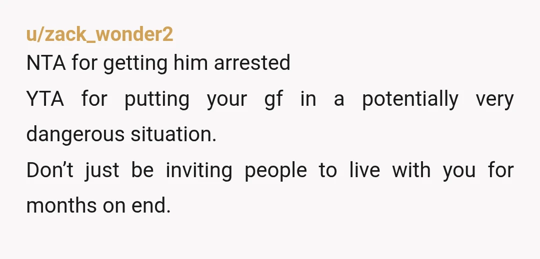 u/dart1126 NTA. Anyone saying that getting him arrested is going too far is very welcome to pay you back for everything he stole. You gave him a free place to...