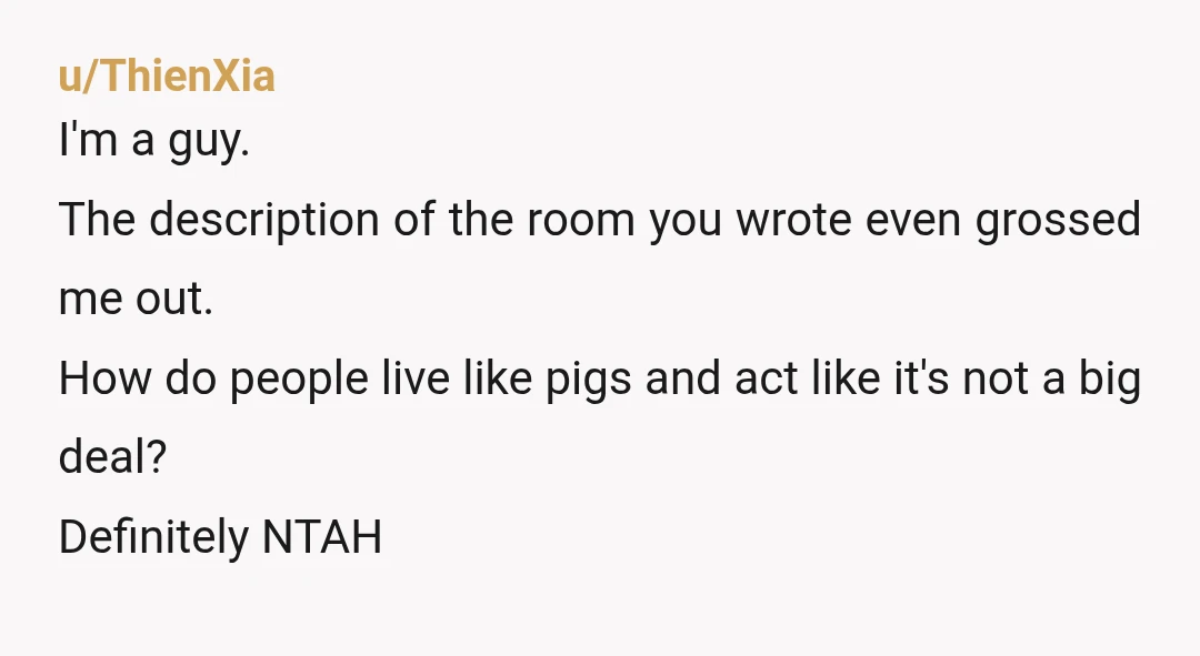 u/ThienXia I'm a guy. The description of the room you wrote even grossed me out. How do people live like pigs and act like it's not a big deal? Definitely...