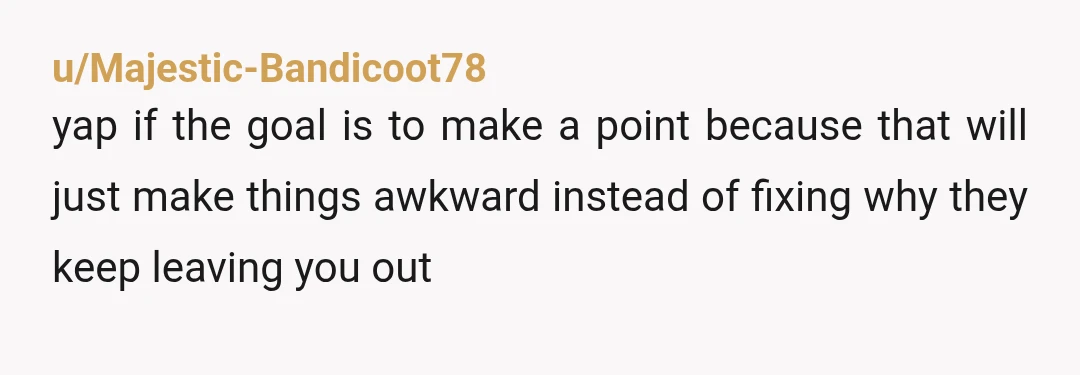 u/Majestic-Bandicoot78
yap if the goal is to make a point because that will just make things awkward instead of fixing why they keep leaving you out