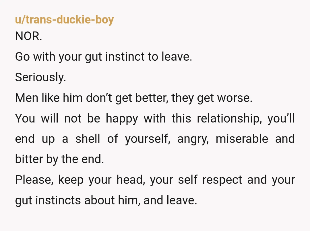 u/trans-duckie-boy NOR. Go with your gut instinct to leave. Seriously. Men like him don’t get better, they get worse. You will not be happy with this relationship, you’ll end up...