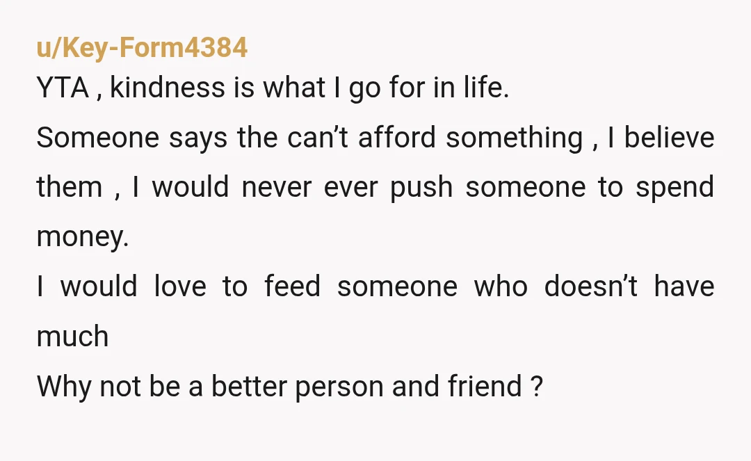 u/Key-Form4384 YTA , kindness is what I go for in life. Someone says the can’t afford something , I believe them , I would never ever push someone to spend...