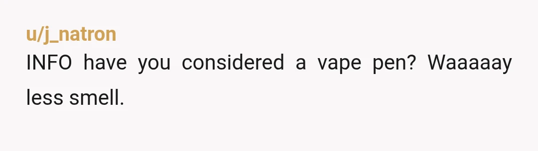 u/Different-Syllabub-7
Your options are move, preroll when she’s out of town or ignore. Non weed smokers are not tolerant of those that do.
Same as cigarettes.
