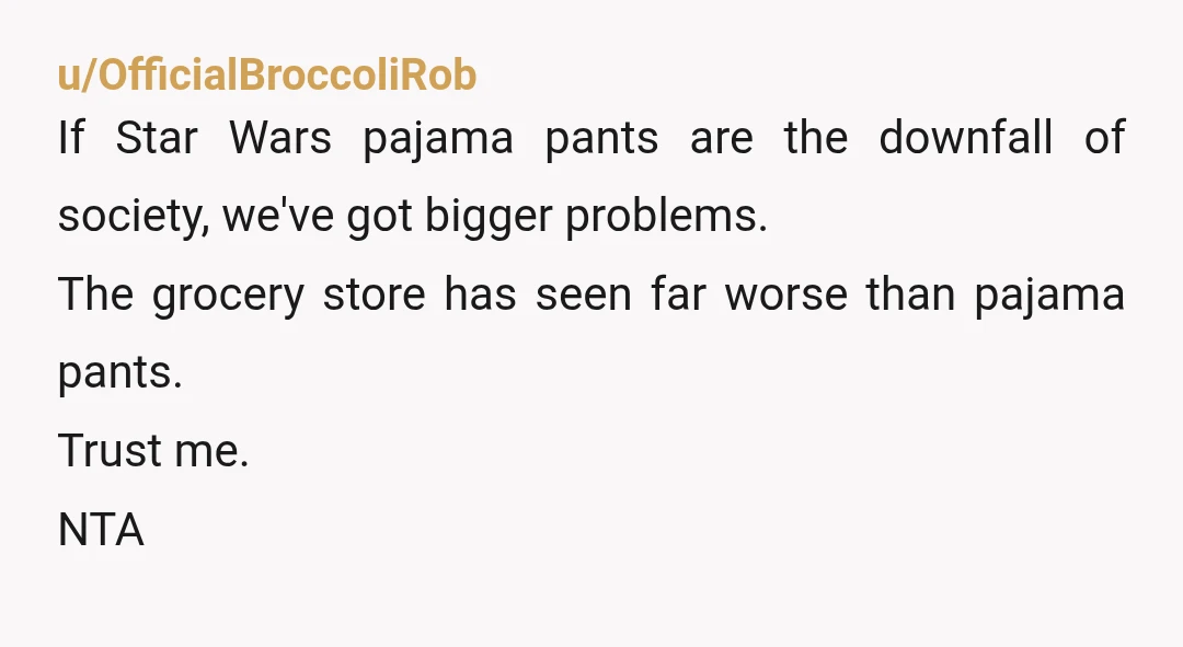 u/Fabulous_Cow_4550
YTA.
Dress appropriately when out.
Pyjamas are for bed (or maybe loungewear inside) show some basic class.
Your mum is right.