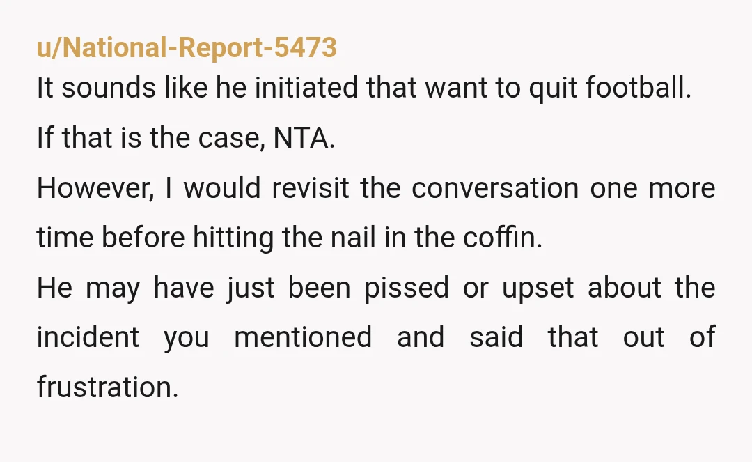 u/MrTitius
NTA.
He didn’t quit because it was too hard or he didn’t want to work.
He is literally not having fun doing an extracurricular meant to be fun.