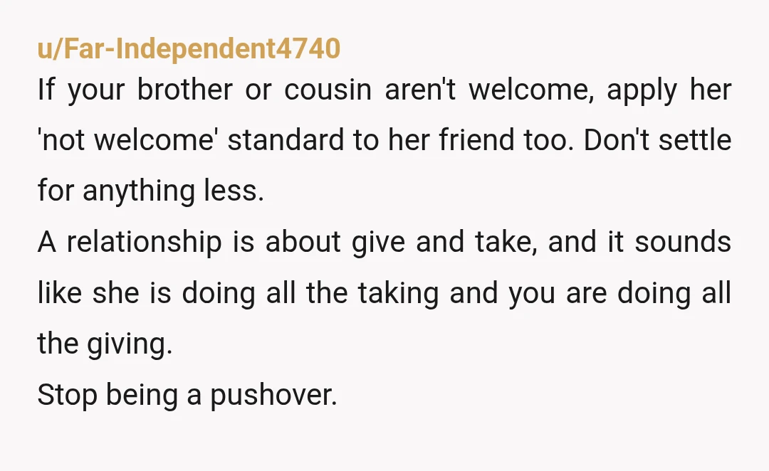 u/Far-Independent4740 If your brother or cousin aren't welcome, apply her 'not welcome' standard to her friend too. Don't settle for anything less.  A relationship is about give and take, and...