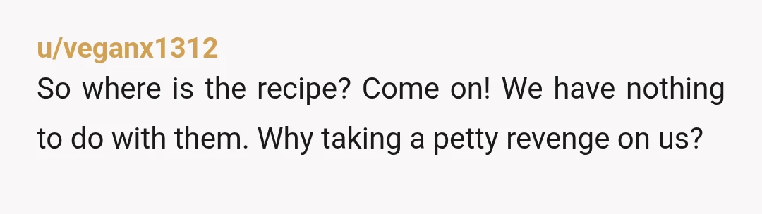 u/veganx1312
So where is the recipe? Come on! We have nothing to do with them. Why taking a petty revenge on us?