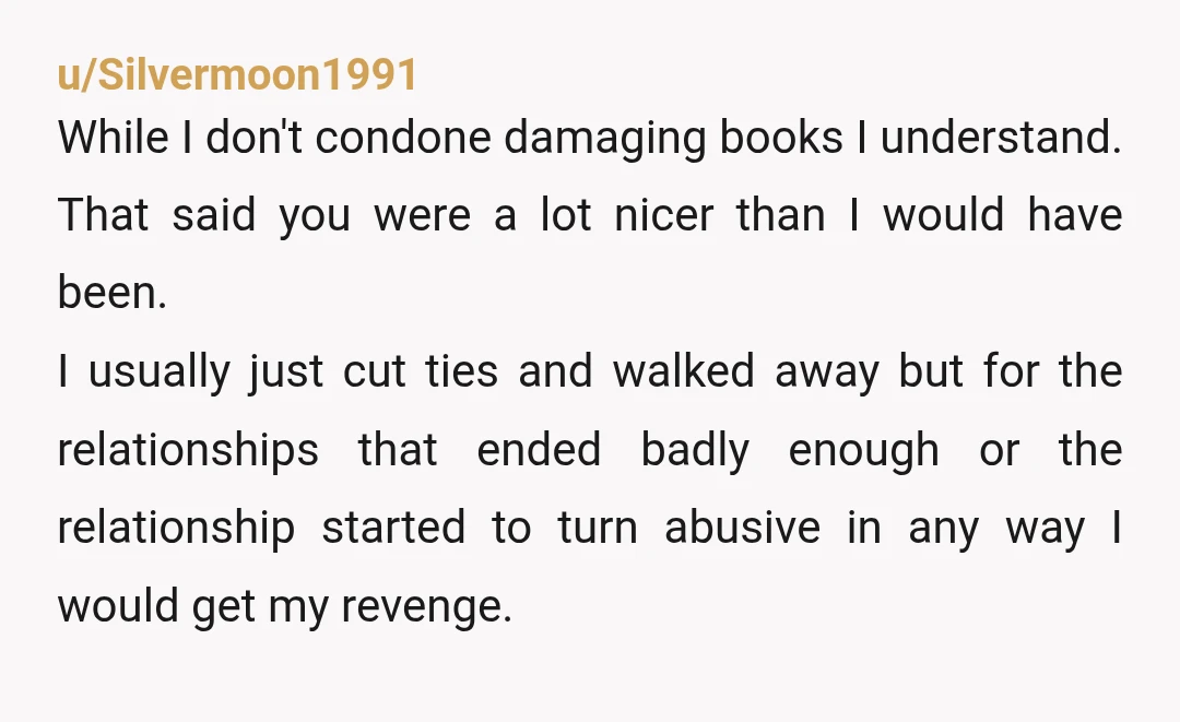 u/Silvermoon1991 While I don't condone damaging books I understand. That said you were a lot nicer than I would have been. I usually just cut ties and walked away but...