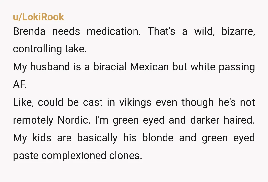 u/LokiRook Brenda needs medication. That's a wild, bizarre, controlling take. My husband is a biracial Mexican but white passing AF. Like, could be cast in vikings even though he's not...