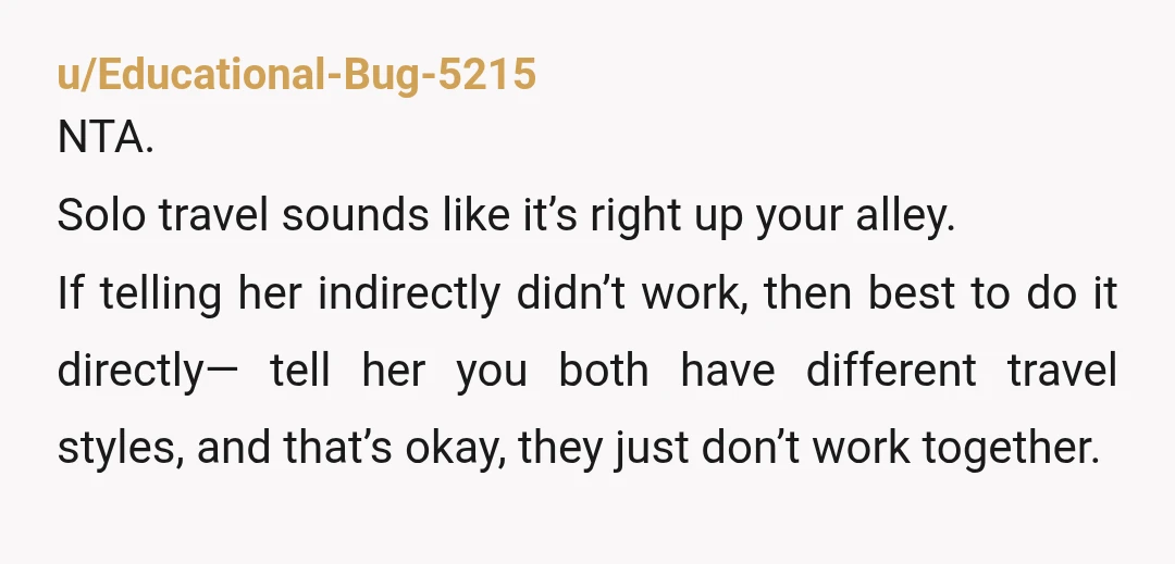 u/BoogieShoes11 NTA I would just be very blunt with her. Something like hey, I want to make sure you’re not booking anything for another trip. I’m going to be traveling...