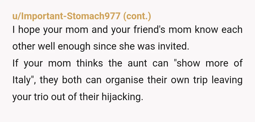 u/ClandestineProphecy Does your friend and their mom even know your aunt? Weird and entitled AF behaviour to add yourself to someone else's trip either way, and then to just do...