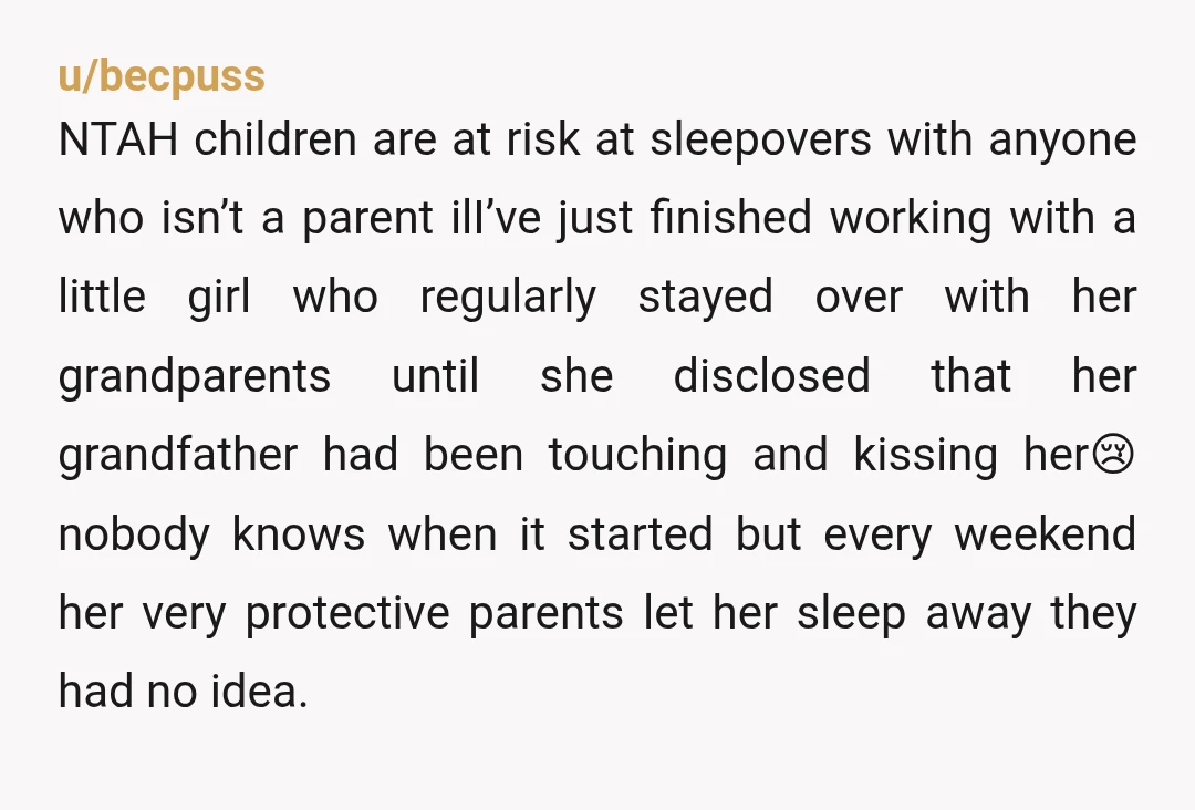 u/smartblondebk84 NTA and I wouldn’t trust a sleepover at her house either under any circumstances. So many terrible things have happened to people because they don’t want to come off...