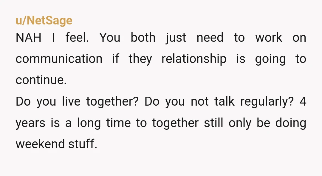 u/NetSage NAH I feel. You both just need to work on communication if they relationship is going to continue. Do you live together? Do you not talk regularly? 4 years...
