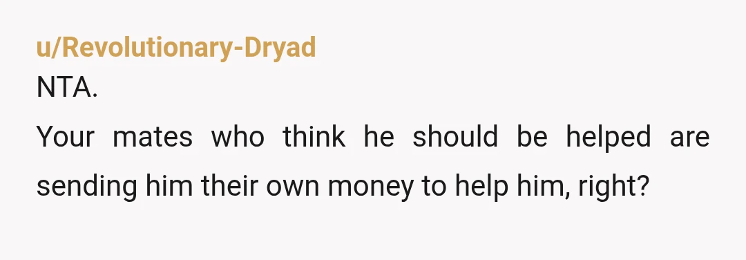 u/partiallyextinct99
He is taking huge advantage of you. Do him a favor and don’t help him out anymore with money.