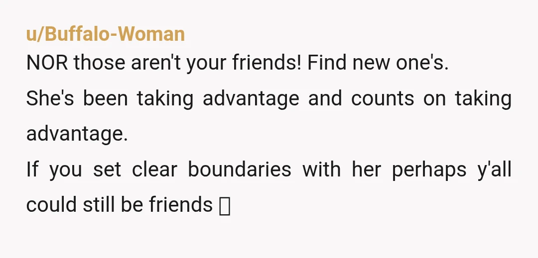 u/Buffalo-Woman NOR those aren't your friends! Find new one's. She's been taking advantage and counts on taking advantage. If you set clear boundaries with her perhaps y'all could still be...