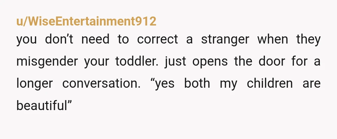 u/WiseEntertainment912 you don’t need to correct a stranger when they misgender your toddler. just opens the door for a longer conversation. “yes both my children are beautiful”