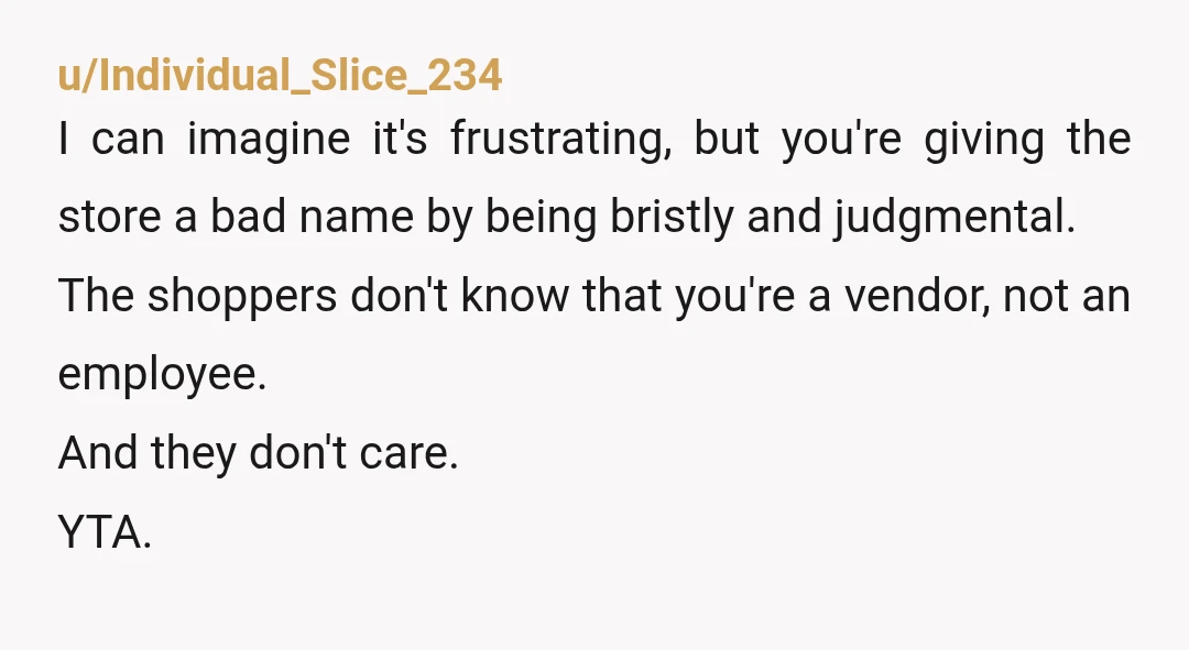 u/Individual_Slice_234 I can imagine it's frustrating, but you're giving the store a bad name by being bristly and judgmental. The shoppers don't know that you're a vendor, not an employee....