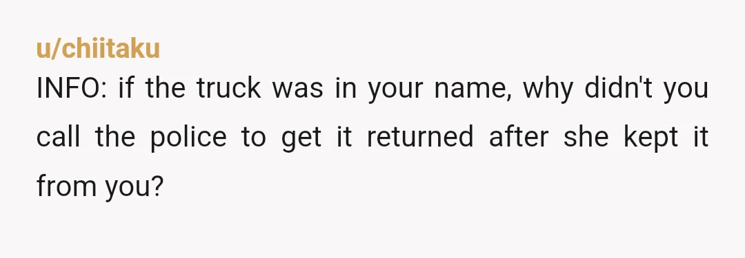 u/chiitaku
INFO: if the truck was in your name, why didn't you call the police to get it returned after she kept it from you?