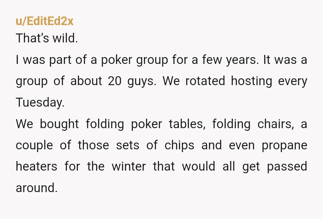 u/EditEd2x That’s wild. I was part of a poker group for a few years. It was a group of about 20 guys. We rotated hosting every Tuesday. We bought folding...