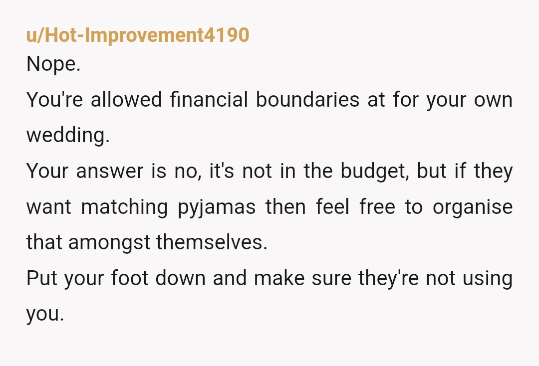 u/Hot-Improvement4190 Nope. You're allowed financial boundaries at for your own wedding. Your answer is no, it's not in the budget, but if they want matching pyjamas then feel free to...