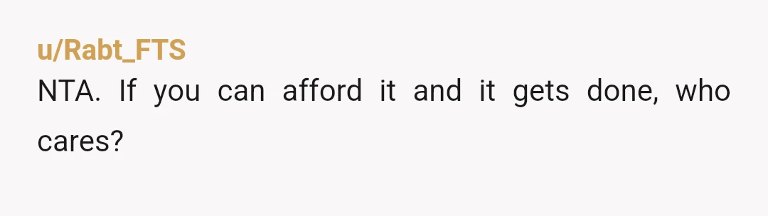 u/Jujulabee NTA but then I hire people to perform the kind of stuff you are asking about. I can afford it and my time is limited and valuable and I...