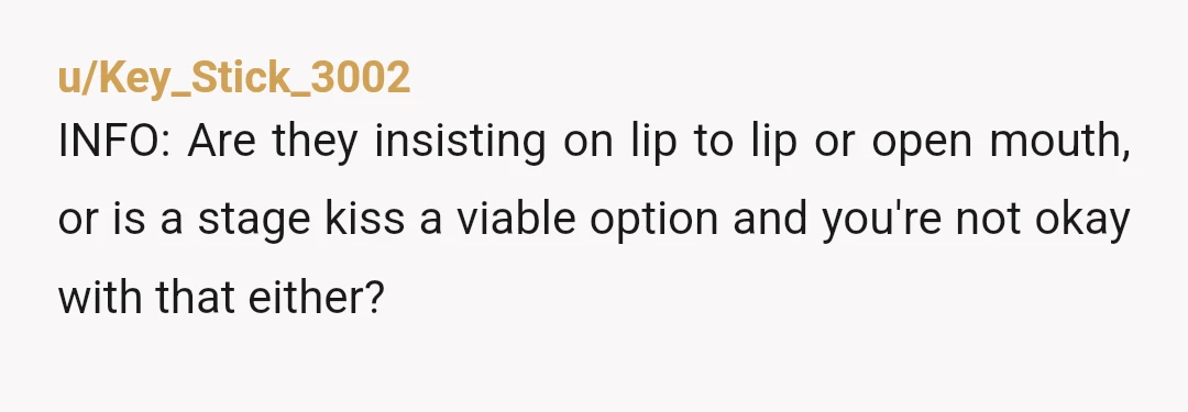 u/Key_Stick_3002
INFO: Are they insisting on lip to lip or open mouth, or is a stage kiss a viable option and you're not okay with that either?