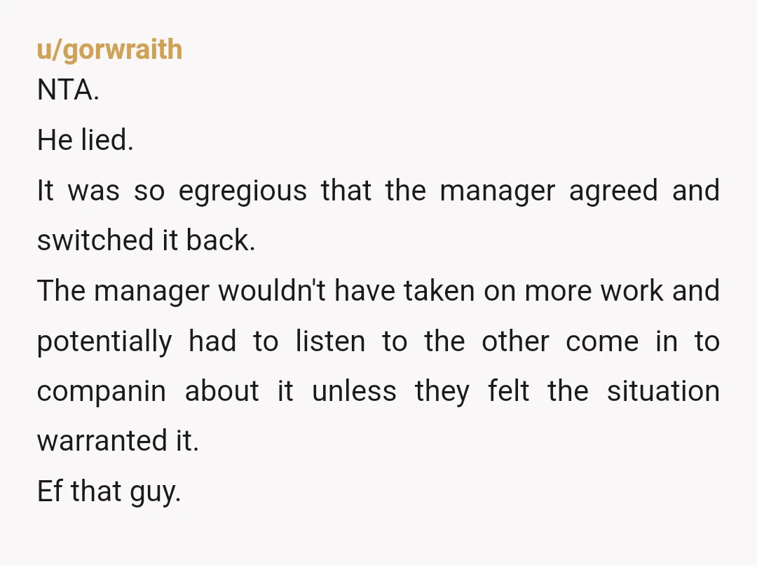 u/gorwraith NTA. He lied. It was so egregious that the manager agreed and switched it back. The manager wouldn't have taken on more work and potentially had to listen to...