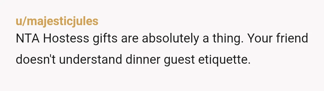 u/majesticjules
NTA Hostess gifts are absolutely a thing. Your friend doesn't understand dinner guest etiquette.