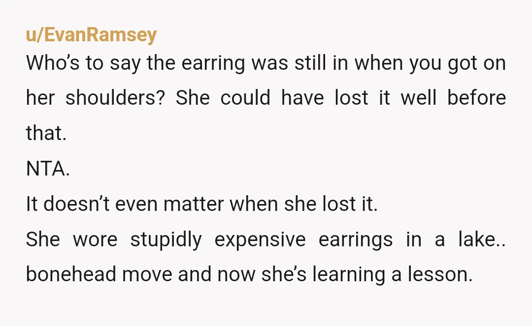u/EvanRamsey Who’s to say the earring was still in when you got on her shoulders? She could have lost it well before that. NTA. It doesn’t even matter when she...