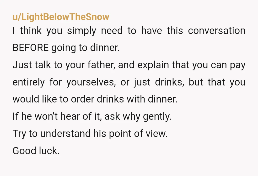 u/LightBelowTheSnow I think you simply need to have this conversation BEFORE going to dinner. Just talk to your father, and explain that you can pay entirely for yourselves, or just...