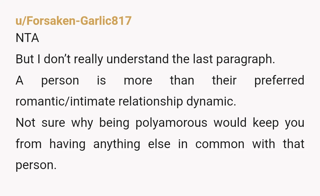 u/Forsaken-Garlic817 NTA But I don’t really understand the last paragraph. A person is more than their preferred romantic/intimate relationship dynamic. Not sure why being polyamorous would keep you from having...