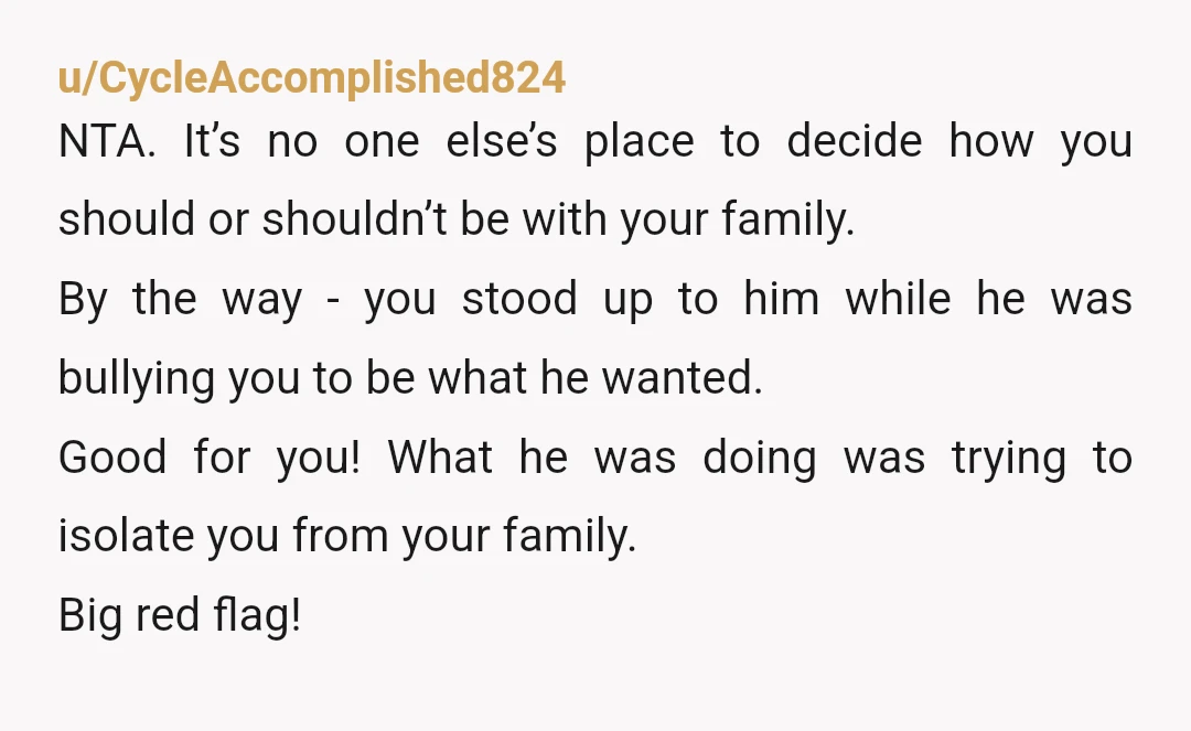 u/happytragedy15 You did the right thing. Trying to isolate you from a supportive family is usually a massive red flag and I wouldn’t be at all surprised if he became...
