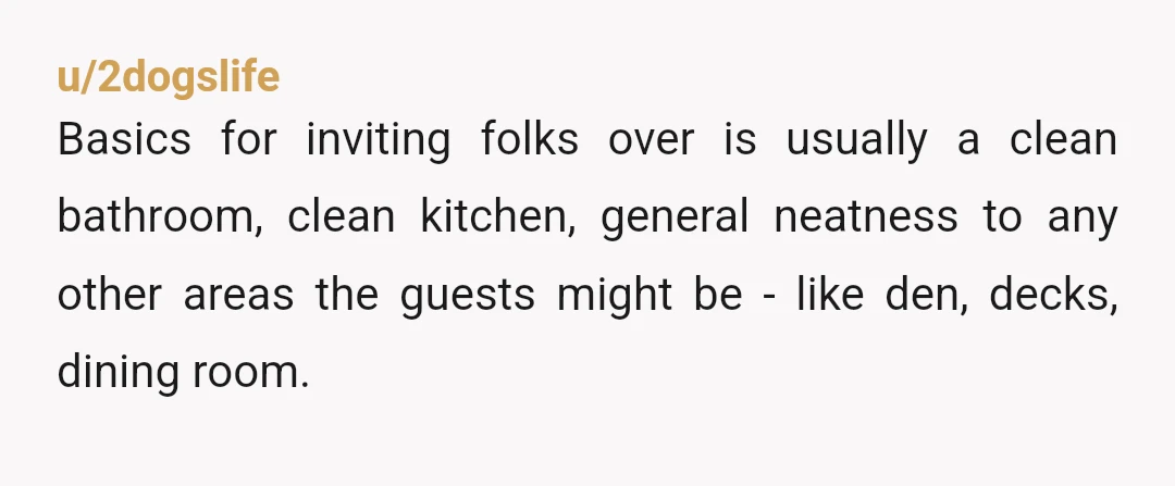 u/2dogslife Basics for inviting folks over is usually a clean bathroom, clean kitchen, general neatness to any other areas the guests might be - like den, decks, dining room. Dusting...