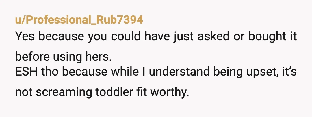 u/Professional_Rub7394
Yes because you could have just asked or bought it before using hers.
ESH tho because while I understand being upset, it’s not screaming toddler fit worthy.