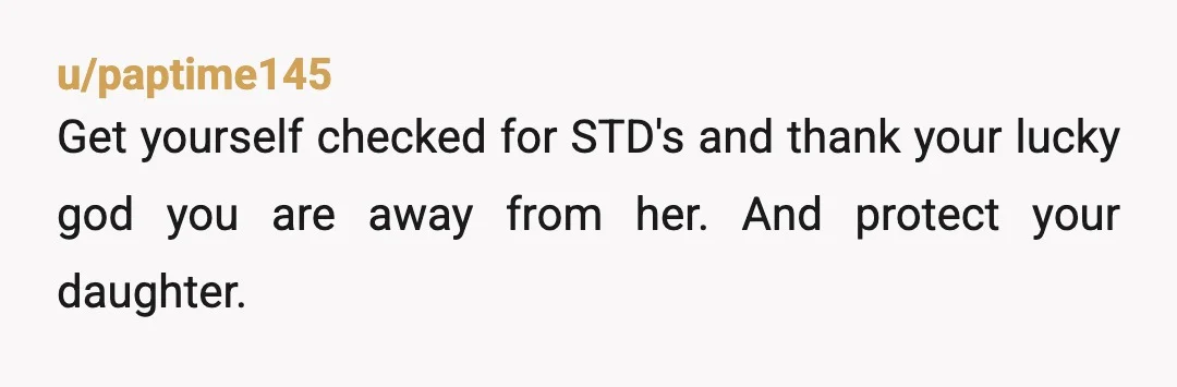 u/paptime145
Get yourself checked for STD's and thank your lucky god you are away from her. And protect your daughter.