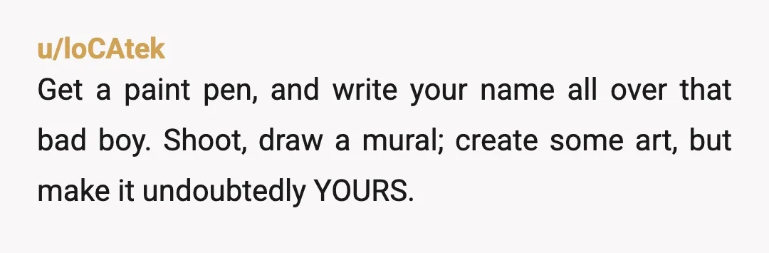 u/loCAtek
Get a paint pen, and write your name all over that bad boy. Shoot, draw a mural; create some art, but make it undoubtedly YOURS.