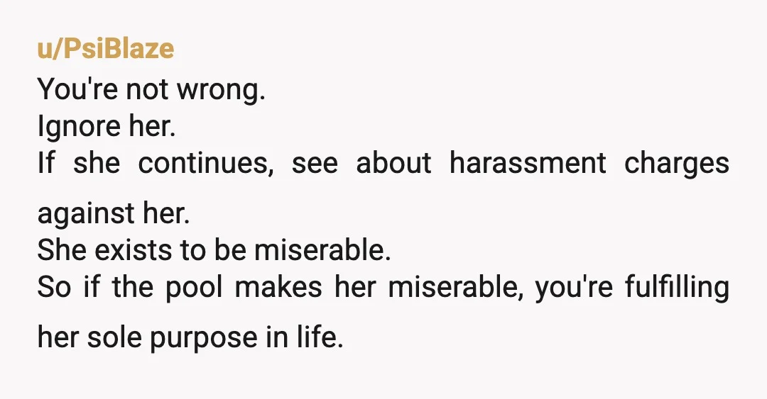 u/PsiBlaze You're not wrong. Ignore her. If she continues, see about harassment charges against her. She exists to be miserable. So if the pool makes her miserable, you're fulfilling her...