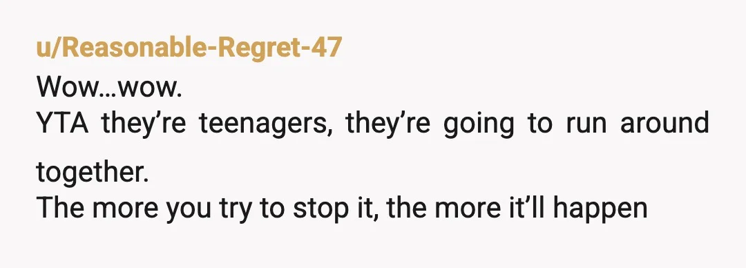 u/Reasonable-Regret-47
Wow…wow.
YTA they’re teenagers, they’re going to run around together.
The more you try to stop it, the more it’ll happen