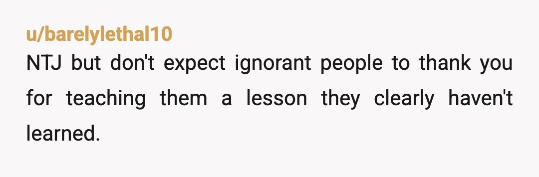 u/barelylethal10 NTJ but don't expect ignorant people to thank you for teaching them a lesson they clearly haven't learned. Be happy you got out of the friendship before it became...