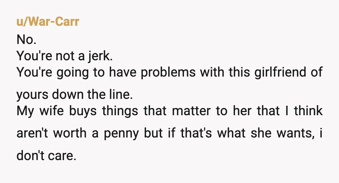 u/War-Carr No. You're not a jerk. You're going to have problems with this girlfriend of yours down the line. My wife buys things that matter to her that I think...