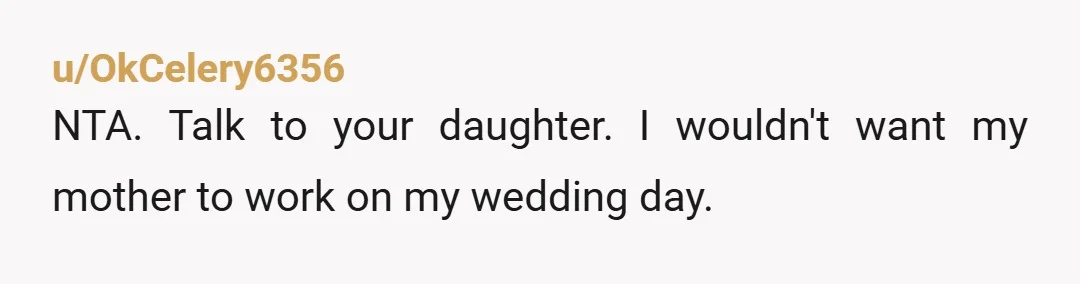 u/OkCelery6356
NTA. Talk to your daughter. I wouldn't want my mother to work on my wedding day.