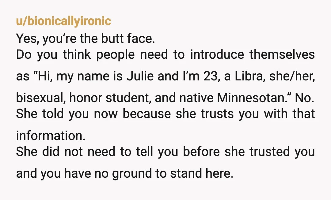 u/bionicallyironic Yes, you’re the butt face. Do you think people need to introduce themselves as “Hi, my name is Julie and I’m 23, a Libra, she/her, bisexual, honor student, and...