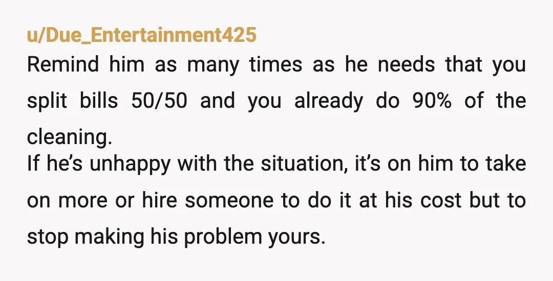 u/Due_Entertainment425 Remind him as many times as he needs that you split bills 50/50 and you already do 90% of the cleaning. If he’s unhappy with the situation, it’s on...